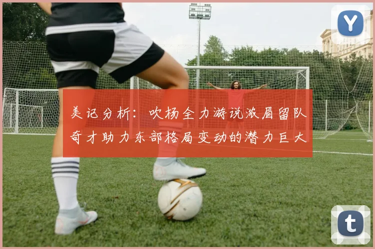 美记分析：吹杨全力游说浓眉留队奇才助力东部格局变动的潜力巨大