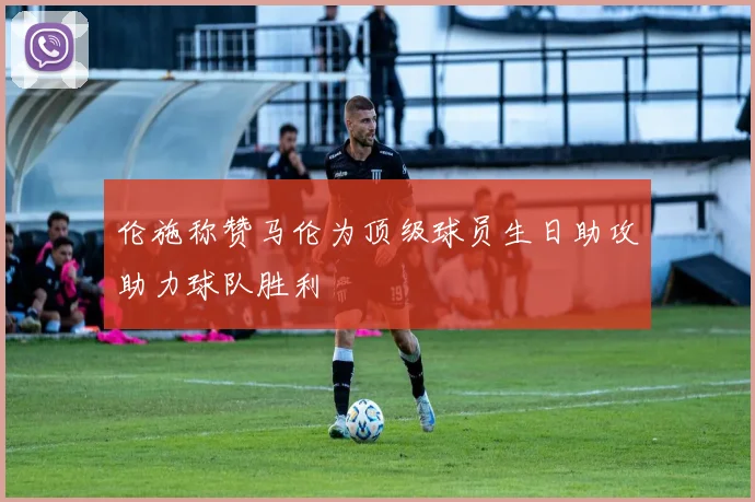 伦施称赞马伦为顶级球员生日助攻助力球队胜利