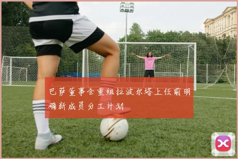 巴萨董事会重组拉波尔塔上任前明确新成员分工计划