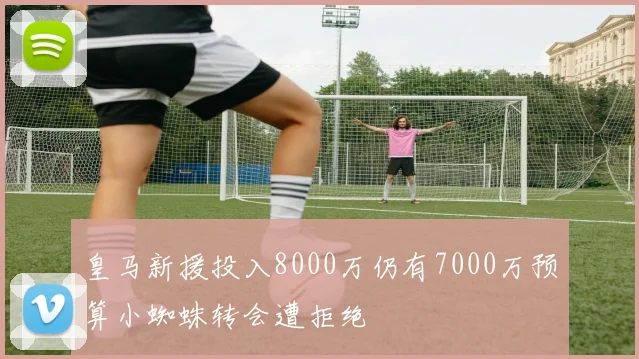 皇马新援投入8000万仍有7000万预算小蜘蛛转会遭拒绝