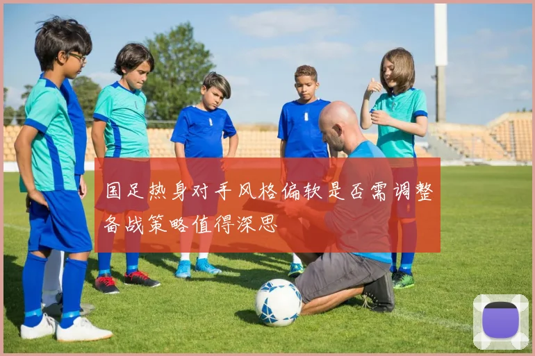 国足热身对手风格偏软是否需调整备战策略值得深思