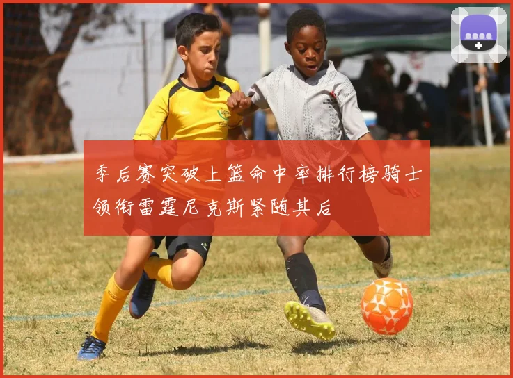 季后赛突破上篮命中率排行榜骑士领衔雷霆尼克斯紧随其后