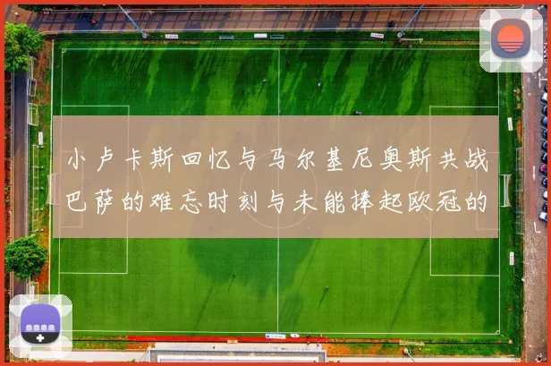 小卢卡斯回忆与马尔基尼奥斯共战巴萨的难忘时刻与未能捧起欧冠的遗憾