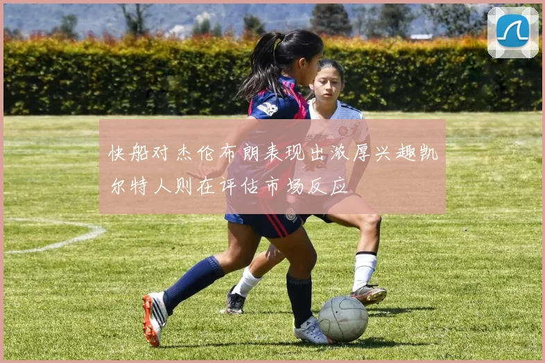 快船对杰伦布朗表现出浓厚兴趣凯尔特人则在评估市场反应