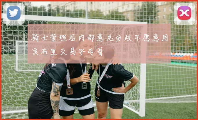 骑士管理层内部意见分歧不愿意用莫布里交易字母哥