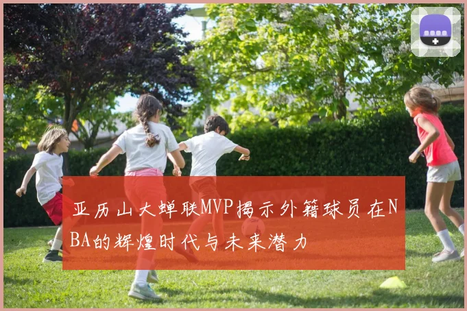 亚历山大蝉联MVP揭示外籍球员在NBA的辉煌时代与未来潜力