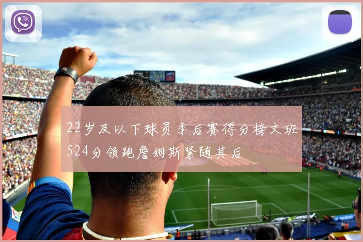 22岁及以下球员季后赛得分榜文班524分领跑詹姆斯紧随其后