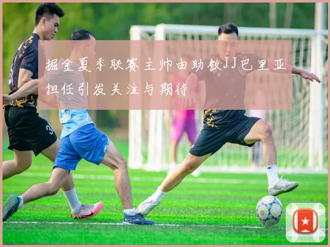 掘金夏季联赛主帅由助教JJ巴里亚担任引发关注与期待